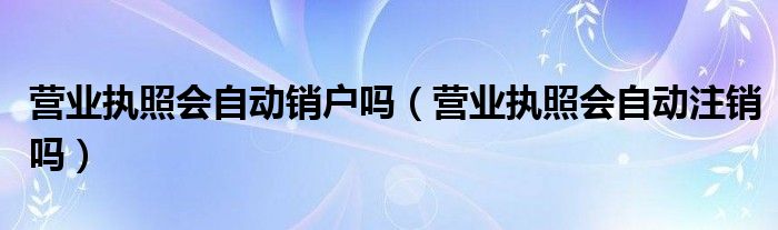 营业执照会自动销户吗（营业执照会自动注销吗）