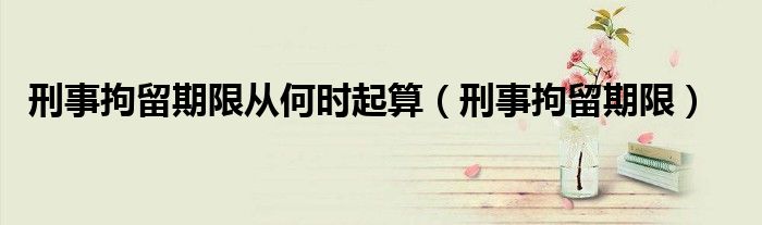 刑事拘留期限从何时起算（刑事拘留期限）