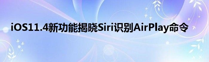iOS11.4新功能揭晓Siri识别AirPlay命令