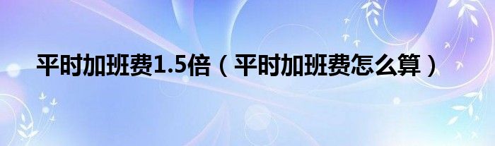平时加班费1.5倍（平时加班费怎么算）