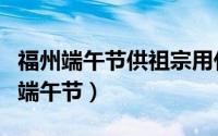 福州端午节供祖宗用什么（供祖宗用什么福州端午节）