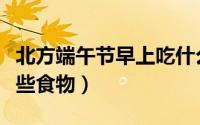 北方端午节早上吃什么（北方端午节早上吃哪些食物）