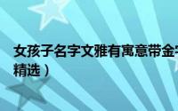 女孩子名字文雅有寓意带金字（文雅有寓意带金字女孩名字精选）