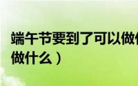 端午节要到了可以做什么（端午节要到了可以做什么）