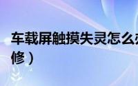 车载屏触摸失灵怎么办（车载触摸屏失灵怎么修）