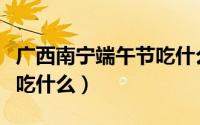 广西南宁端午节吃什么（广西南宁端午节一般吃什么）