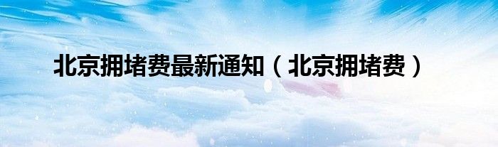 北京拥堵费最新通知（北京拥堵费）