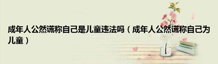成年人公然谎称自己是儿童违法吗（成年人公然谎称自己为儿童）