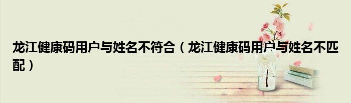 龙江健康码用户与姓名不符合（龙江健康码用户与姓名不匹配）