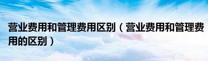 营业费用和管理费用区别（营业费用和管理费用的区别）