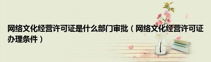 网络文化经营许可证是什么部门审批（网络文化经营许可证办理条件）