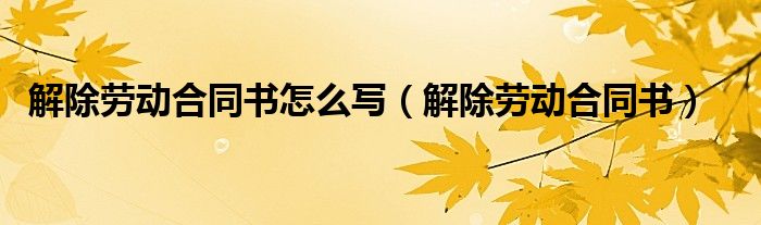 解除劳动合同书怎么写（解除劳动合同书）