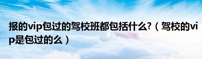 报的vip包过的驾校班都包括什么?（驾校的vip是包过的么）