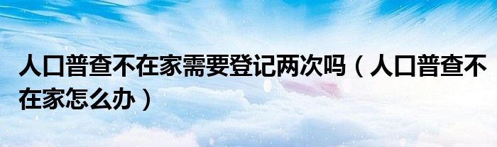 人口普查不在家需要登记两次吗（人口普查不在家怎么办）