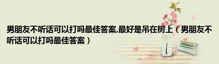 男朋友不听话可以打吗最佳答案,最好是吊在树上（男朋友不听话可以打吗最佳答案）