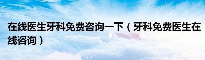 在线医生牙科免费咨询一下（牙科免费医生在线咨询）