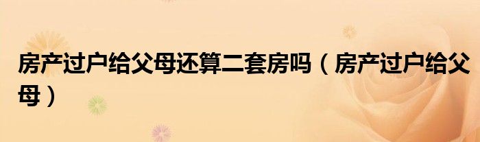 房产过户给父母还算二套房吗（房产过户给父母）
