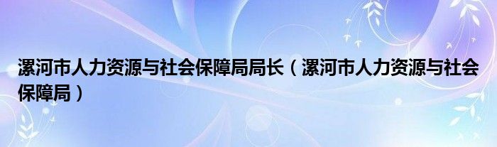 漯河市人力资源与社会保障局局长（漯河市人力资源与社会保障局）