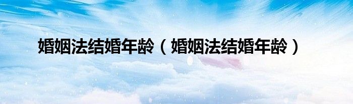 婚姻法结婚年龄（婚姻法结婚年龄）