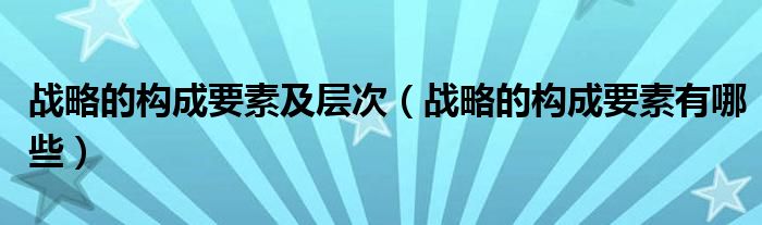 战略的构成要素及层次（战略的构成要素有哪些）