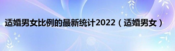 适婚男女比例的最新统计2022（适婚男女）
