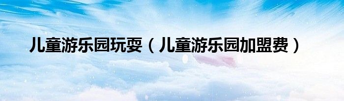 儿童游乐园玩耍（儿童游乐园加盟费）