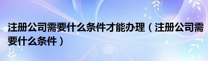 注册公司需要什么条件才能办理（注册公司需要什么条件）