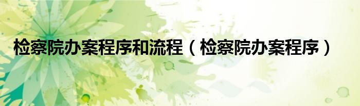 检察院办案程序和流程（检察院办案程序）