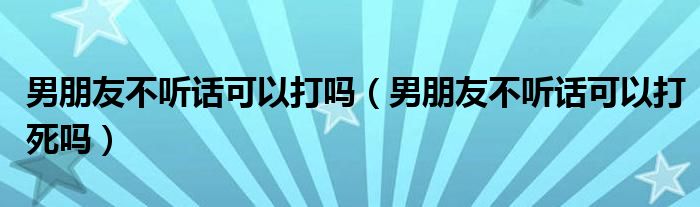男朋友不听话可以打吗（男朋友不听话可以打死吗）