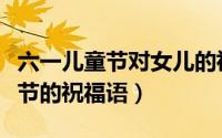 六一儿童节对女儿的祝福（送给女儿六一儿童节的祝福语）