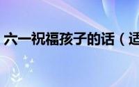 六一祝福孩子的话（适合六一祝福孩子的话）