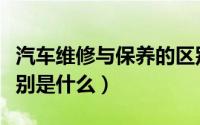 汽车维修与保养的区别（汽车维修与保养的区别是什么）