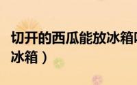 切开的西瓜能放冰箱吗（切开的西瓜能不能放冰箱）