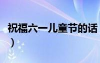 祝福六一儿童节的话（庆祝六一儿童节祝福语）