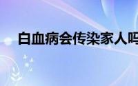 白血病会传染家人吗（白血病会传染吗）
