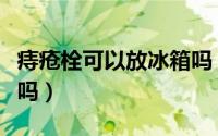 痔疮栓可以放冰箱吗（痔疮栓不可以放冰箱对吗）