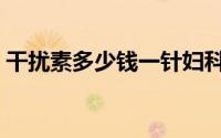 干扰素多少钱一针妇科（干扰素多少钱一支）