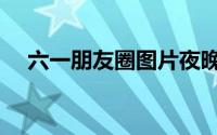 六一朋友圈图片夜晚（六一朋友圈文案）