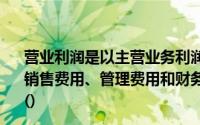 营业利润是以主营业务利润为基础,加上其他业务利润,减去销售费用、管理费用和财务费用,加营业外收入减营业外支出()