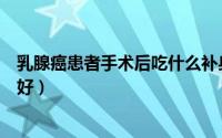 乳腺癌患者手术后吃什么补身体（乳腺癌患者手术后吃什么好）