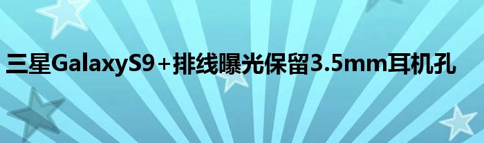 三星GalaxyS9+排线曝光保留3.5mm耳机孔