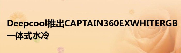 Deepcool推出CAPTAIN360EXWHITERGB一体式水冷