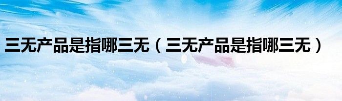 三无产品是指哪三无（三无产品是指哪三无）