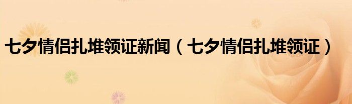 七夕情侣扎堆领证新闻（七夕情侣扎堆领证）