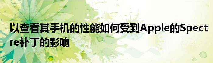 以查看其手机的性能如何受到Apple的Spectre补丁的影响