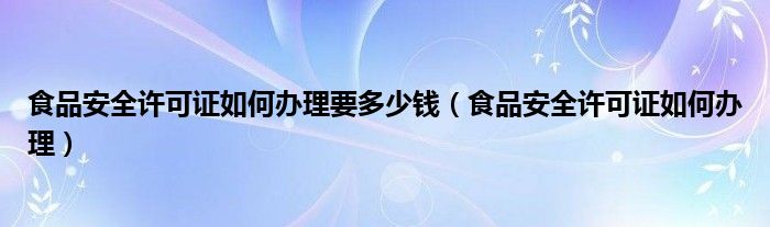 食品安全许可证如何办理要多少钱（食品安全许可证如何办理）