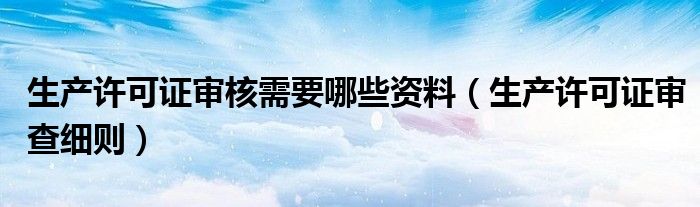 生产许可证审核需要哪些资料（生产许可证审查细则）