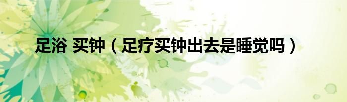 足浴 买钟（足疗买钟出去是睡觉吗）
