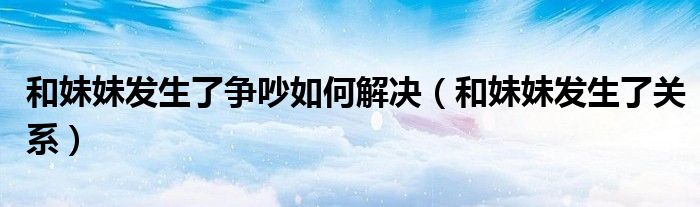 和妹妹发生了争吵如何解决（和妹妹发生了关系）