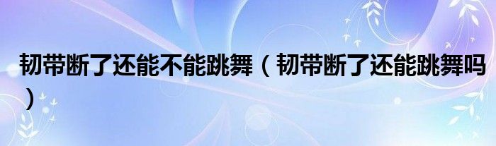 韧带断了还能不能跳舞（韧带断了还能跳舞吗）